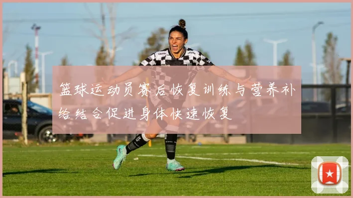 篮球运动员赛后恢复训练与营养补给结合促进身体快速恢复