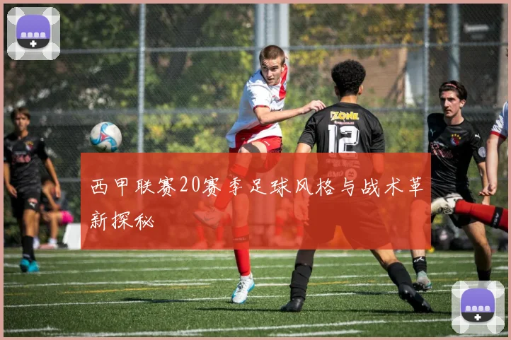 西甲联赛20赛季足球风格与战术革新探秘