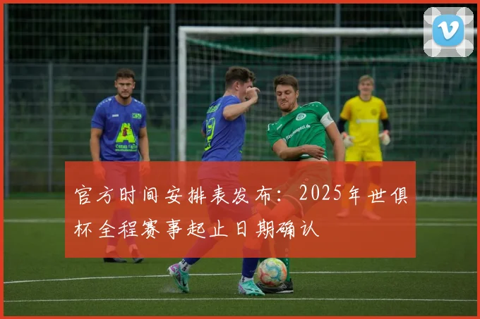 官方时间安排表发布：2025年世俱杯全程赛事起止日期确认