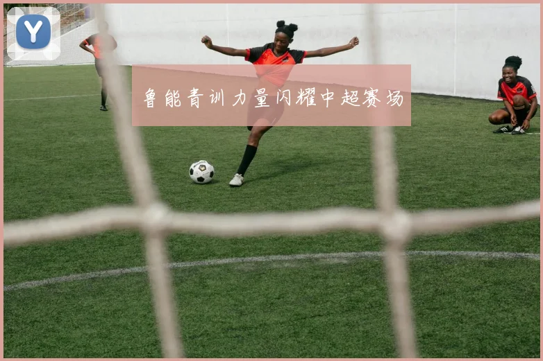 鲁能青训力量闪耀中超赛场