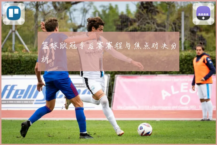 篮球欧冠季后赛赛程与焦点对决分析